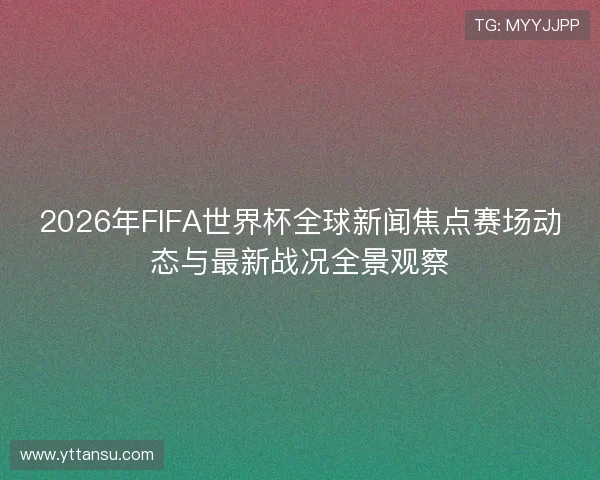 2026年FIFA世界杯全球新闻焦点赛场动态与最新战况全景观察